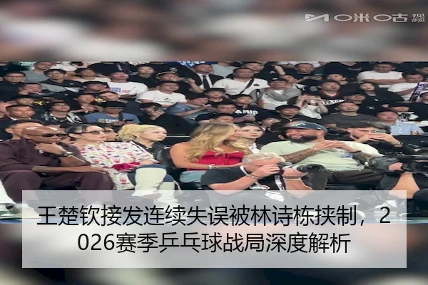 王楚钦接发连续失误被林诗栋挟制，2026赛季乒乓球战局深度解析